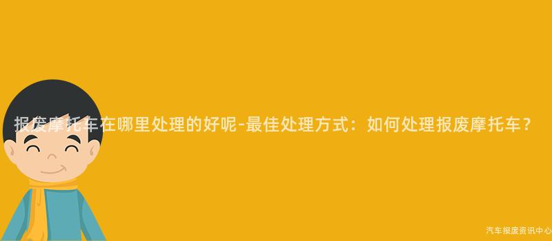 报废摩托车在哪里处理的好呢-最佳处理方式：如何处理报废摩托车？