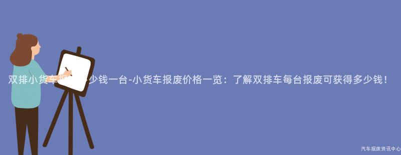 双排小货车报废多少钱一台-小货车报废价格一览：了解双排车每台报废可获得多少钱！