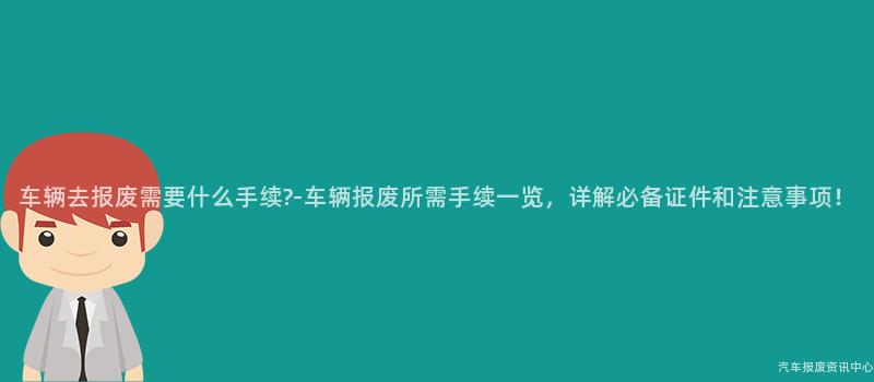 车辆去报废需要什么手续?-车辆报废所需手续一览，详解必备证件和注意事项！