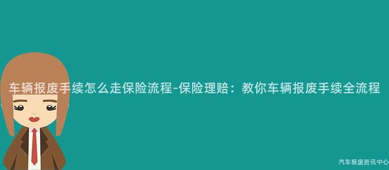 车辆报废手续怎么走保险流程-保险理赔：教你车辆报废手续全流程