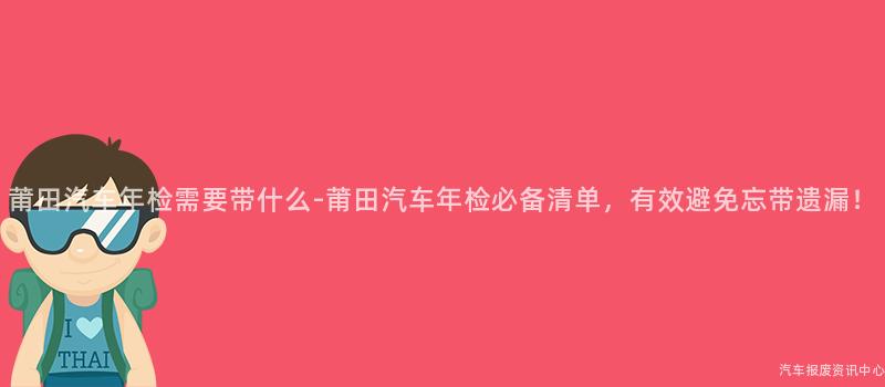 莆田汽车年检需要带什么-莆田汽车年检必备清单，有效避免忘带遗漏！