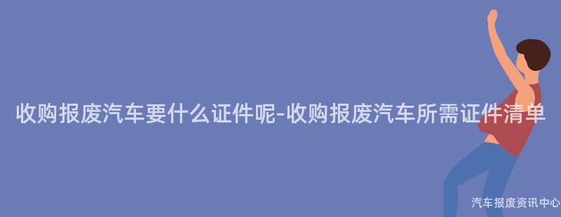 收购报废汽车要什么证件呢-收购报废汽车所需证件清单