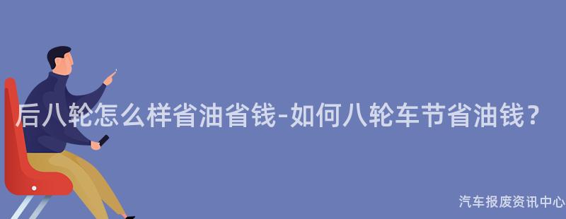 后八轮怎么样省油省钱-如何八轮车节省油钱？