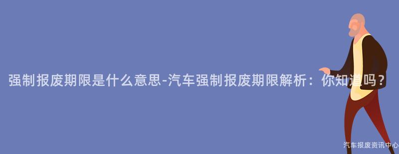 强制报废期限是什么意思-汽车强制报废期限解析：你知道吗？