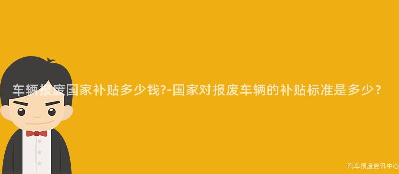 车辆报废国家补贴多少钱?-国家对报废车辆的补贴标准是多少？