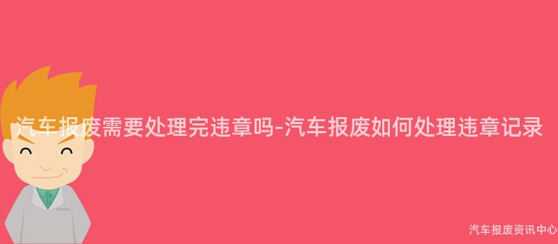 汽车报废需要处理完违章吗-汽车报废如何处理违章记录