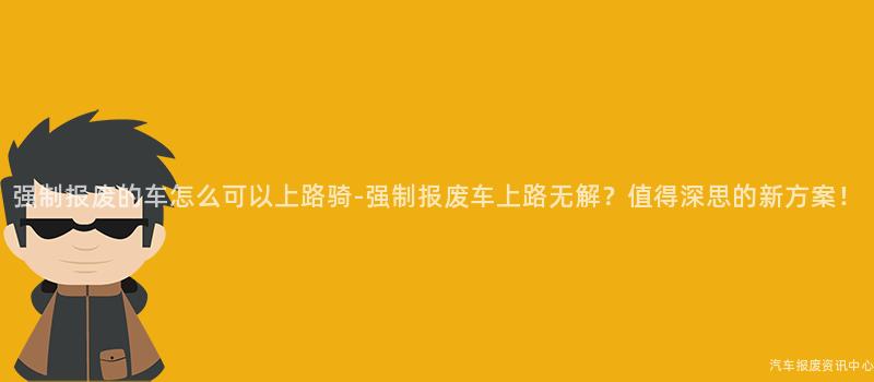 强制报废的车怎么可以上路骑-强制报废车上路无解？值得深思的新方案！