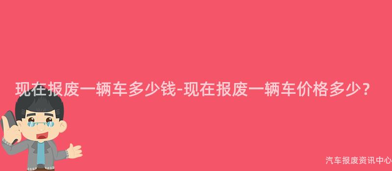 现在报废一辆车多少钱-现在报废一辆车价格多少？