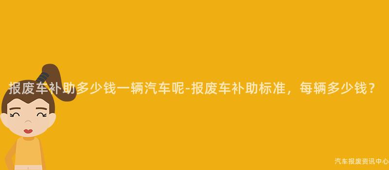 报废车补助多少钱一辆汽车呢-报废车补助标准，每辆多少钱？
