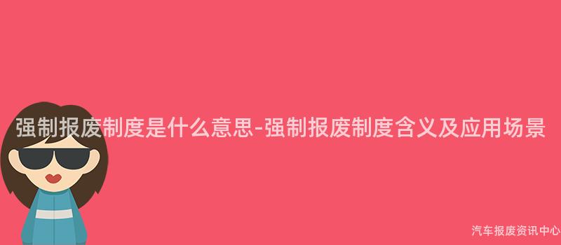 强制报废制度是什么意思-强制报废制度含义及应用场景
