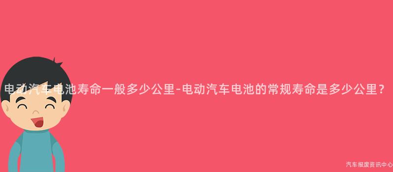 电动汽车电池寿命一般多少公里-电动汽车电池的常规寿命是多少公里？