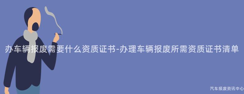 办车辆报废需要什么资质证书-办理车辆报废所需资质证书清单