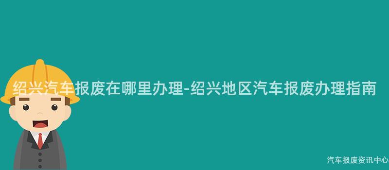 绍兴汽车报废在哪里办理-绍兴地区汽车报废办理指南