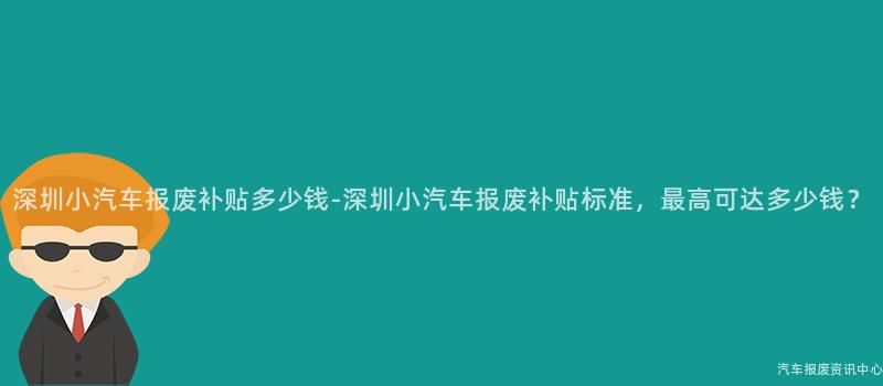 深圳小汽车报废补贴多少钱-深圳小汽车报废补贴标准，最高可达多少钱？