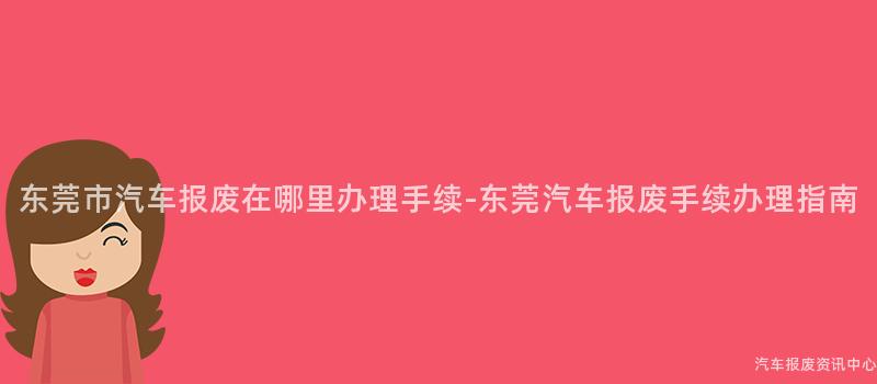 东莞市汽车报废在哪里办理手续-东莞汽车报废手续办理指南