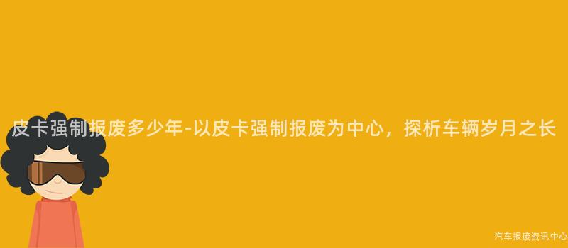 皮卡强制报废多少年-以皮卡强制报废为中心，探析车辆岁月之长