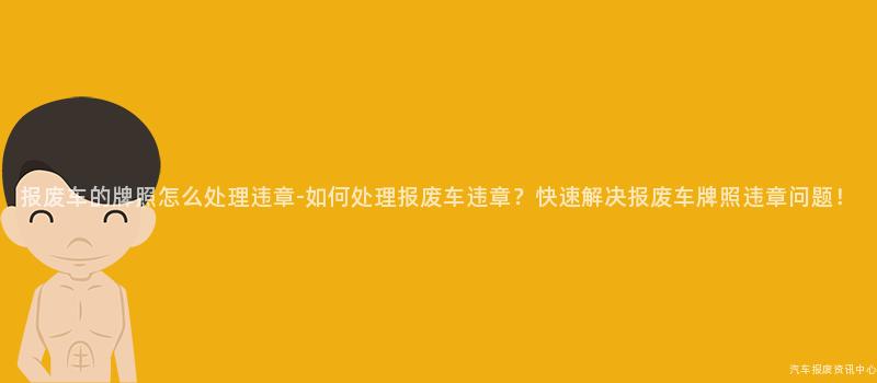 报废车的牌照怎么处理违章-如何处理报废车违章？快速解决报废车牌照违章问题！