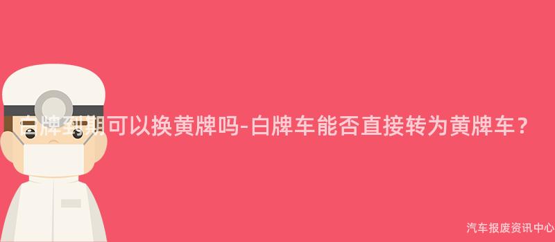 白牌到期可以换黄牌吗-白牌车能否直接转为黄牌车？