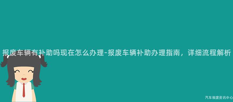 报废车辆有补助吗现在怎么办理-报废车辆补助办理指南，详细流程解析