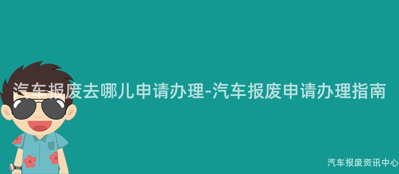 汽车报废去哪儿申请办理-汽车报废申请办理指南