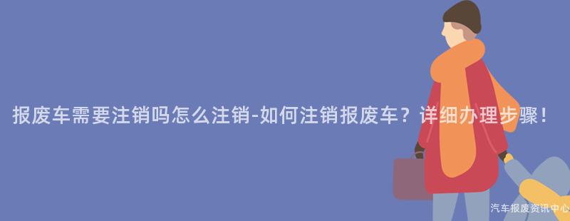 报废车需要注销吗怎么注销-如何注销报废车？详细办理步骤！