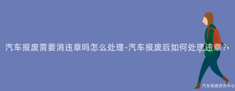 汽车报废需要消违章吗怎么处理-汽车报废后如何处理违章？