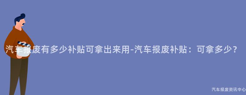 汽车报废有多少补贴可拿出来用-汽车报废补贴：可拿多少？