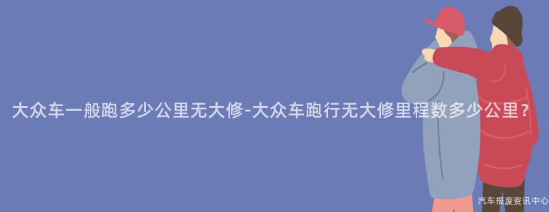 大众车一般跑多少公里无大修-大众车跑行无大修里程数多少公里？