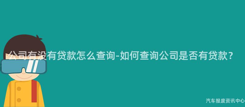 公司有没有贷款怎么查询-如何查询公司是否有贷款？