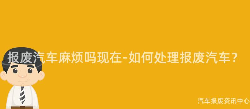 报废汽车麻烦吗现在-如何处理报废汽车？