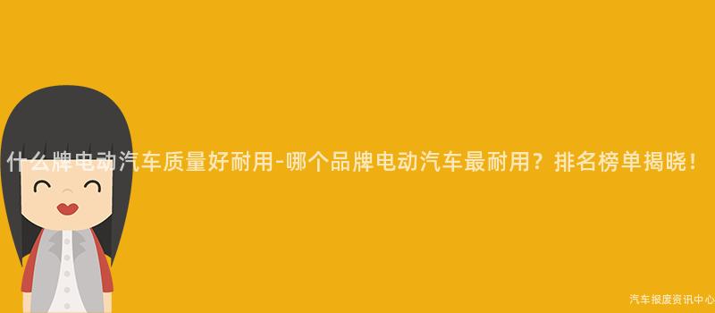 什么牌电动汽车质量好耐用-哪个品牌电动汽车最耐用？排名榜单揭晓！