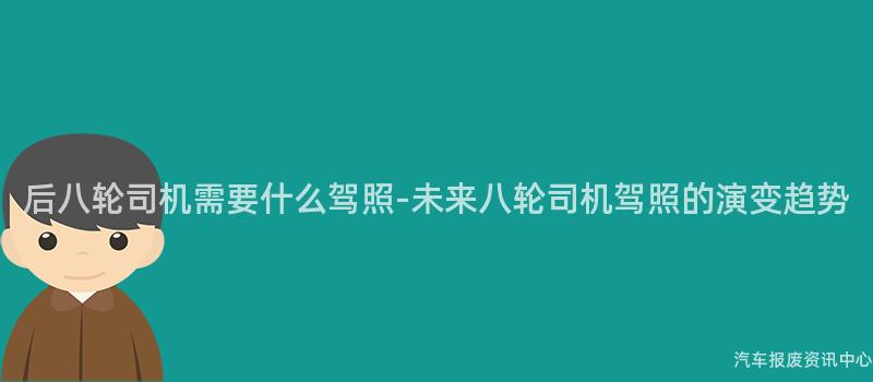 后八轮司机需要什么驾照-未来八轮司机驾照的演变趋势