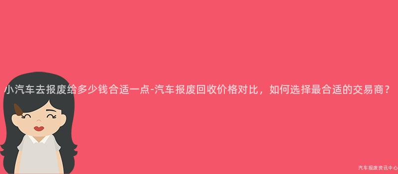 小汽车去报废给多少钱合适一点-汽车报废回收价格对比，如何选择最合适的交易商？