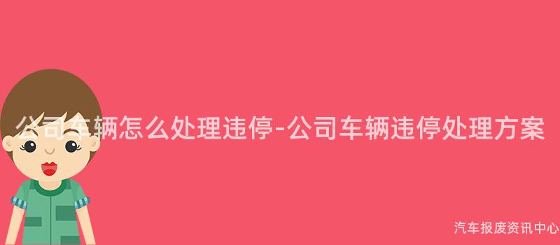 公司车辆怎么处理违停-公司车辆违停处理方案