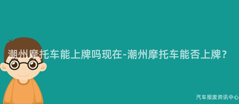 潮州摩托车能上牌吗现在-潮州摩托车能否上牌？