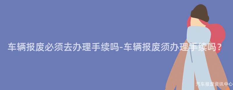 车辆报废必须去办理手续吗-车辆报废须办理手续吗？