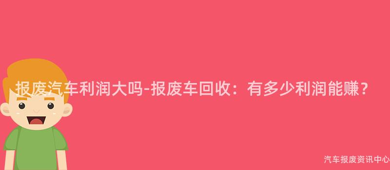 报废汽车利润大吗-报废车回收：有多少利润能赚？