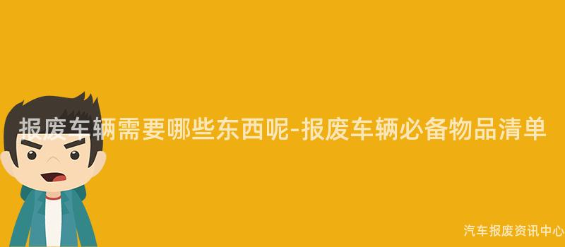 报废车辆需要哪些东西呢-报废车辆必备物品清单