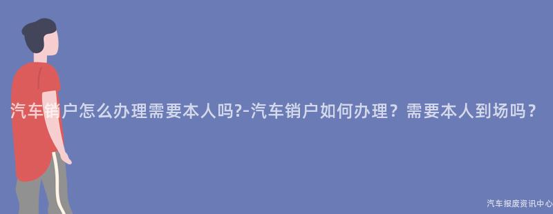 汽车销户怎么办理需要本人吗?-汽车销户如何办理？需要本人到场吗？