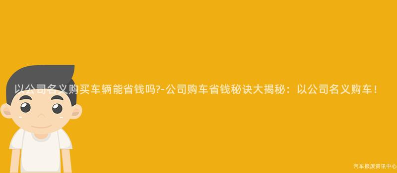 以公司名义购买车辆能省钱吗?-公司购车省钱秘诀大揭秘：以公司名义购车！