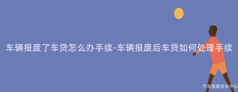 车辆报废了车贷怎么办手续-车辆报废后车贷如何处理手续