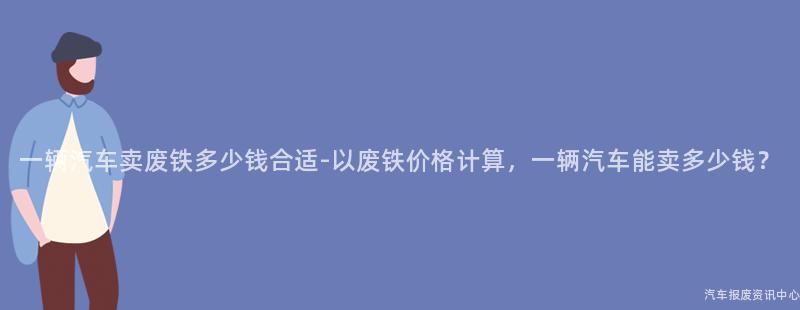 一辆汽车卖废铁多少钱合适-以废铁价格计算，一辆汽车能卖多少钱？