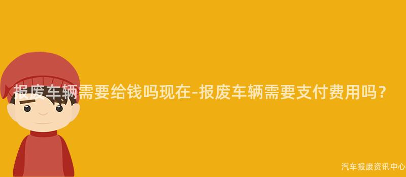 报废车辆需要给钱吗现在-报废车辆需要支付费用吗？