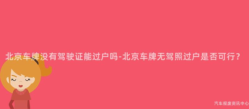 北京车牌没有驾驶证能过户吗-北京车牌无驾照过户是否可行？