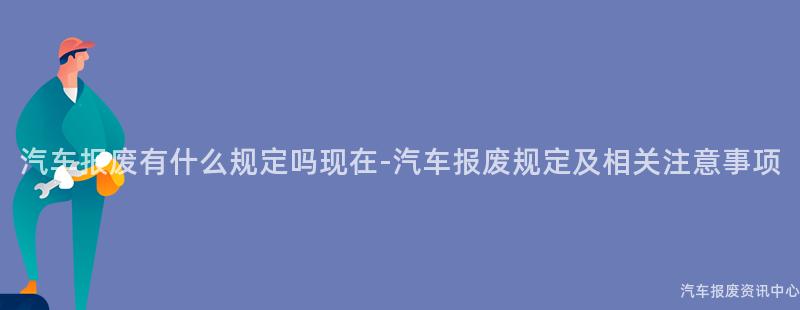 汽车报废有什么规定吗现在-汽车报废规定及相关注意事项