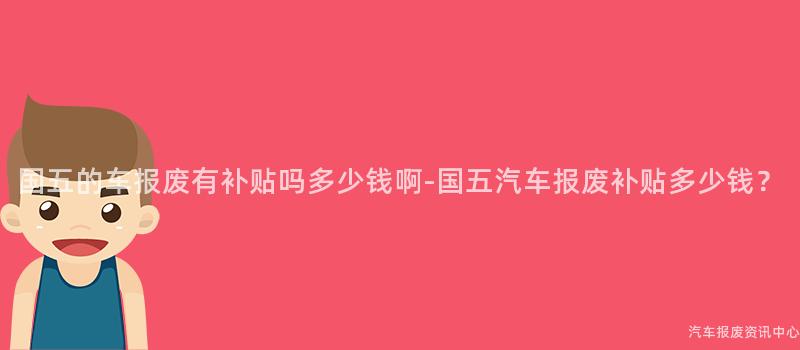 国五的车报废有补贴吗多少钱啊-国五汽车报废补贴多少钱？