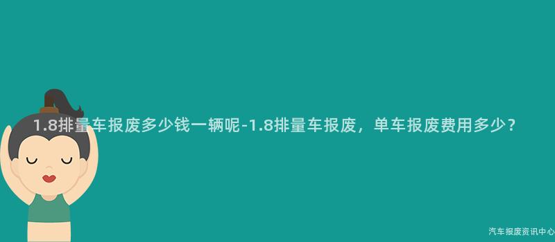 1.8排量车报废多少钱一辆呢-1.8排量车报废，单车报废费用多少？