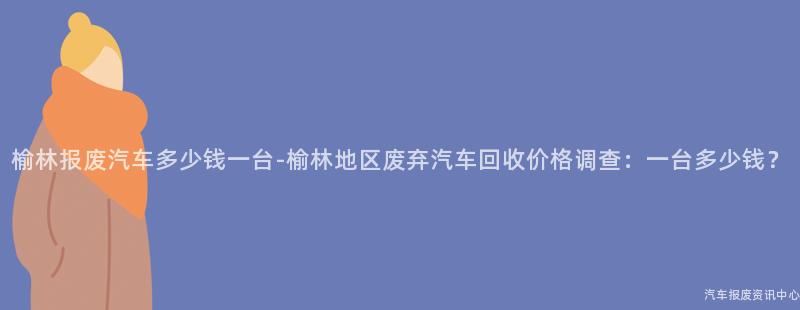 榆林报废汽车多少钱一台-榆林地区废弃汽车回收价格调查：一台多少钱？
