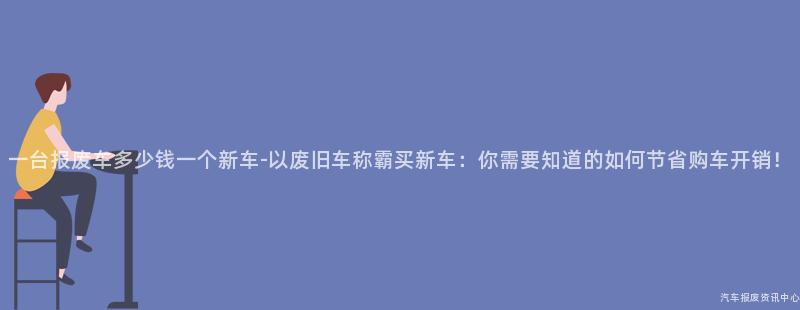 一台报废车多少钱一个新车-以废旧车称霸买新车：你需要知道的如何节省购车开销！