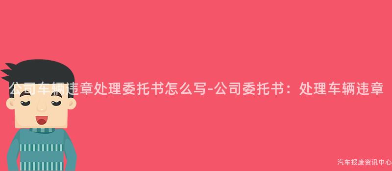 公司车辆违章处理委托书怎么写-公司委托书：处理车辆违章